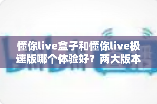 懂你live盒子和懂你live极速版哪个体验好?两大版本全方位对比与选购指南 懂你live盒子和懂你live极速版哪个体验好?两大版本全方位对比与选购指南
