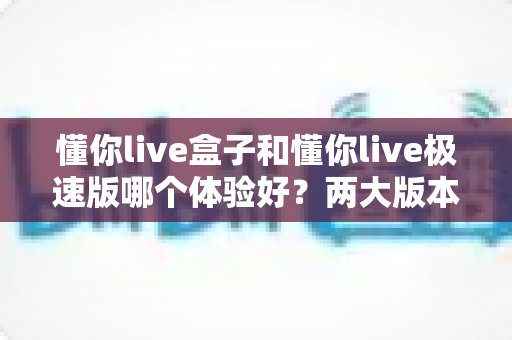 懂你live盒子和懂你live极速版哪个体验好？两大版本全方位对比与选购指南
