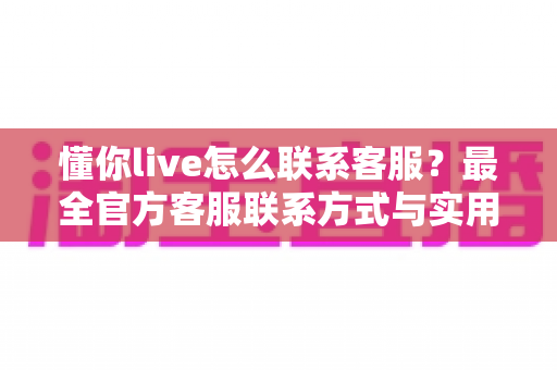 懂你live怎么联系客服？最全官方客服联系方式与实用沟通指南