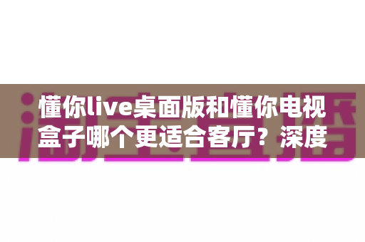 懂你live桌面版和懂你电视盒子哪个更适合客厅?深度对比评测帮你一次选对 懂你live桌面版和懂你电视盒子哪个更适合客厅?深度对比评测帮你一次选对