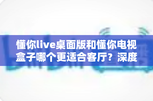 懂你live桌面版和懂你电视盒子哪个更适合客厅？深度对比评测帮你一次选对