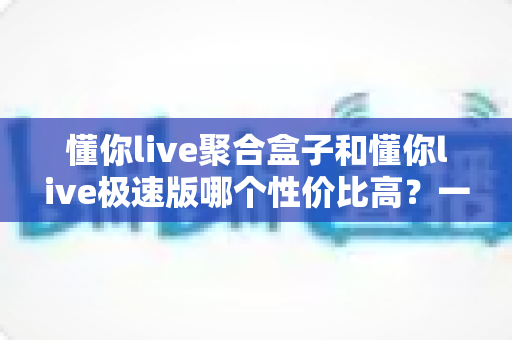 懂你live聚合盒子和懂你live极速版哪个性价比高?一篇文章帮你算清这笔账,选对不踩坑 懂你live聚合盒子和懂你live极速版哪个性价比高?一篇文章帮你算清这笔账,选对不踩坑