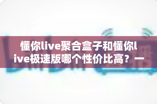 懂你live聚合盒子和懂你live极速版哪个性价比高？一篇文章帮你算清这笔账，选对不踩坑