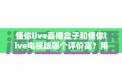 懂你live直播盒子和懂你live电视版哪个评价高？用户口碑深度测评与选购全指南