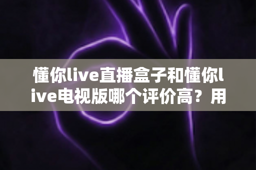 懂你live直播盒子和懂你live电视版哪个评价高？用户口碑深度测评与选购全指南