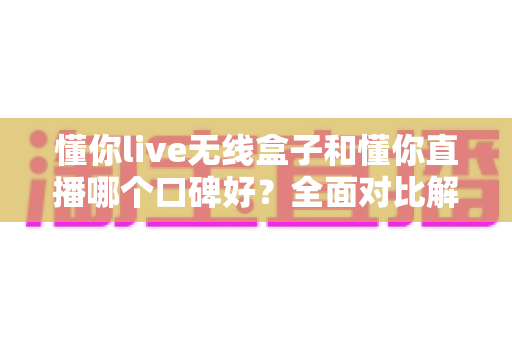懂你live无线盒子和懂你直播哪个口碑好？全面对比解析帮你选对直播工具