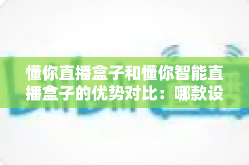 懂你直播盒子和懂你智能直播盒子的优势对比：哪款设备更适合你的直播需求？一文读懂选购指南
