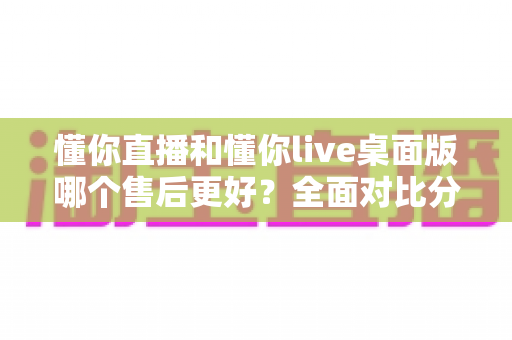 懂你直播和懂你live桌面版哪个售后更好?全面对比分析与选购指南 懂你直播和懂你live桌面版哪个售后更好?全面对比分析与选购指南