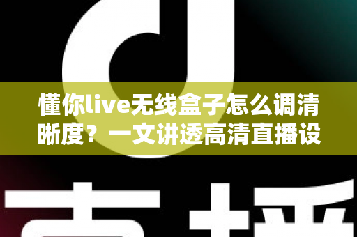 懂你live无线盒子怎么调清晰度？一文讲透高清直播设置技巧与常见问题