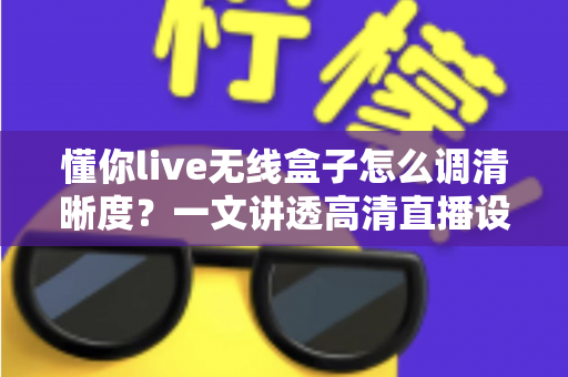 懂你live无线盒子怎么调清晰度？一文讲透高清直播设置技巧与常见问题