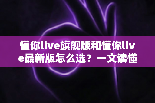 懂你live旗舰版和懂你live最新版怎么选？一文读懂两大版本差异与最佳选择攻略