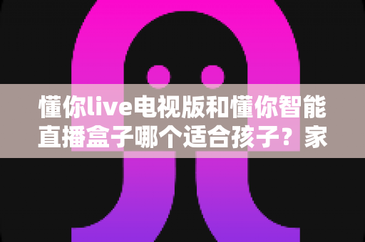 懂你live电视版和懂你智能直播盒子哪个适合孩子?家长必看的全面对比与选购指南 懂你live电视版和懂你智能直播盒子哪个适合孩子?家长必看的全面对比与选购指南