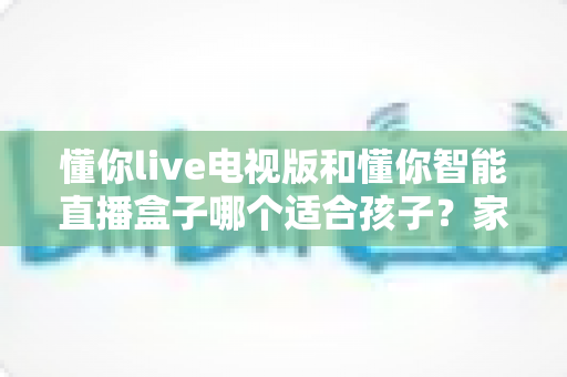 懂你live电视版和懂你智能直播盒子哪个适合孩子？家长必看的全面对比与选购指南