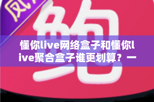 懂你live网络盒子和懂你live聚合盒子谁更划算？一篇看懂价格、内容与体验的深度对比选购指南