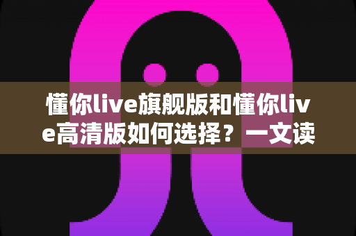 懂你live旗舰版和懂你live高清版如何选择?一文读懂两大版本差异,找到最适合你的英语学习方案 懂你live旗舰版和懂你live高清版如何选择?一文读懂两大版本差异,找到最适合你的英语学习方案