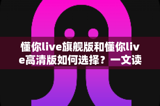 懂你live旗舰版和懂你live高清版如何选择？一文读懂两大版本差异，找到最适合你的英语学习方案