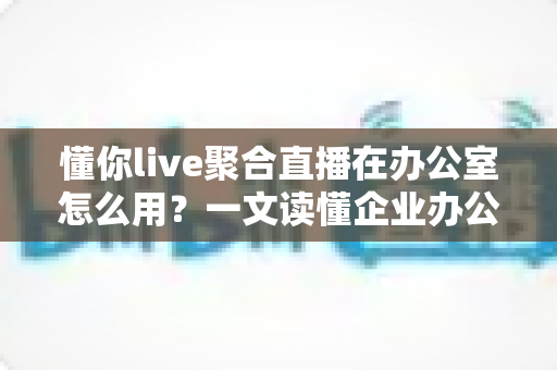 懂你live聚合直播在办公室怎么用？一文读懂企业办公场景的聚合直播实操指南