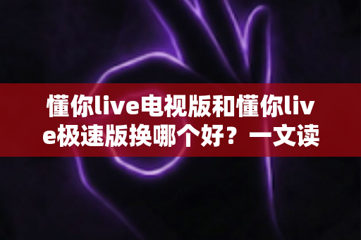 懂你live电视版和懂你live极速版换哪个好？一文读懂两大版本差异与最佳选择方案