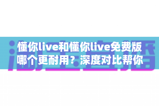 懂你live和懂你live免费版哪个更耐用？深度对比帮你选对版本