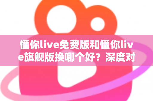 懂你live免费版和懂你live旗舰版换哪个好?深度对比分析助你选对学习方案 懂你live免费版和懂你live旗舰版换哪个好?深度对比分析助你选对学习方案