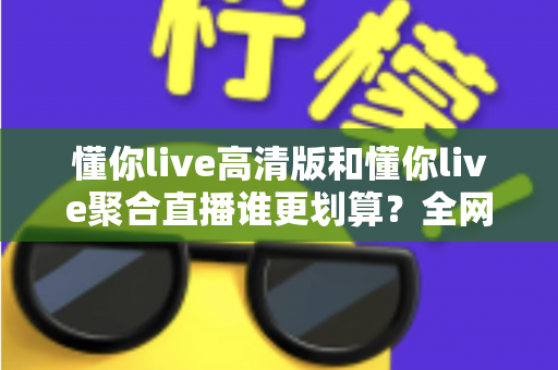 懂你live高清版和懂你live聚合直播谁更划算？全网最全对比评测与选购指南