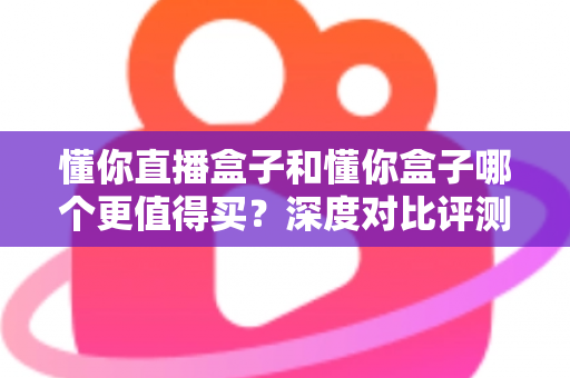 懂你直播盒子和懂你盒子哪个更值得买？深度对比评测帮你做出明智选择