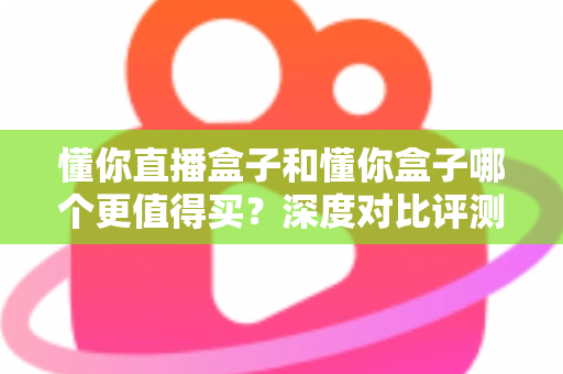 懂你直播盒子和懂你盒子哪个更值得买？深度对比评测帮你做出明智选择