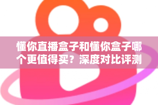 懂你直播盒子和懂你盒子哪个更值得买？深度对比评测帮你做出明智选择