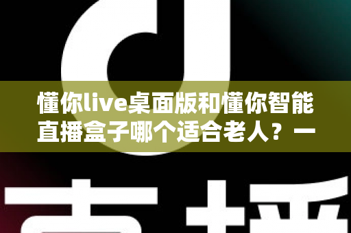 懂你live桌面版和懂你智能直播盒子哪个适合老人？一文读懂选购指南，帮爸妈轻松享受直播生活