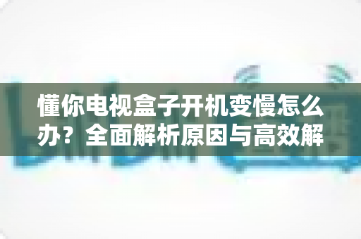 懂你电视盒子开机变慢怎么办？全面解析原因与高效解决方案，让你的盒子重现开机速度