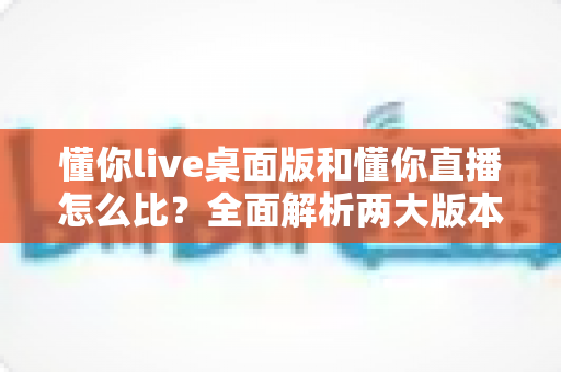 懂你live桌面版和懂你直播怎么比？全面解析两大版本差异，帮你选对直播工具
