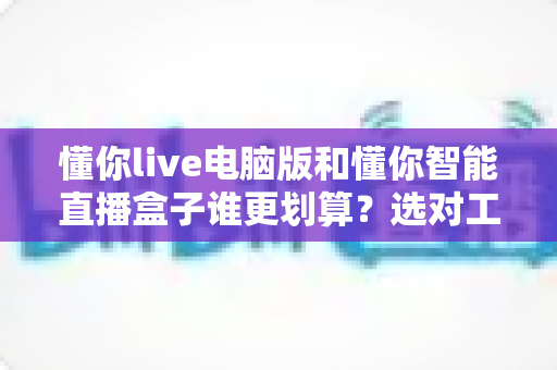 懂你live电脑版和懂你智能直播盒子谁更划算？选对工具少花冤枉钱的完整指南