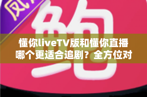 懂你liveTV版和懂你直播哪个更适合追剧?全方位对比评测助你选出最佳观影方案 懂你liveTV版和懂你直播哪个更适合追剧?全方位对比评测助你选出最佳观影方案