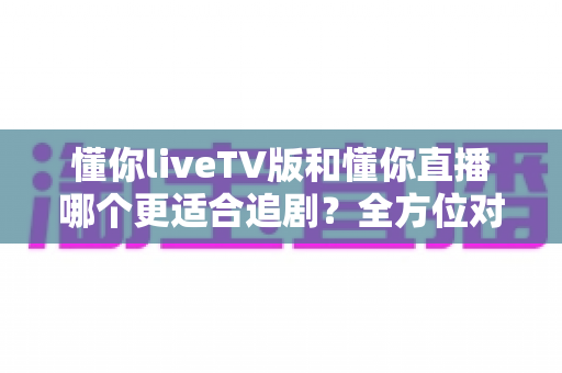 懂你liveTV版和懂你直播哪个更适合追剧?全方位对比评测助你选出最佳观影方案 懂你liveTV版和懂你直播哪个更适合追剧?全方位对比评测助你选出最佳观影方案
