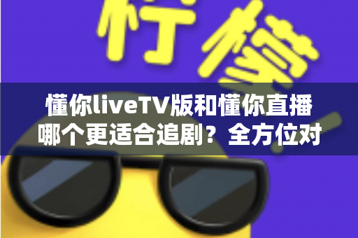懂你liveTV版和懂你直播哪个更适合追剧？全方位对比评测助你选出最佳观影方案