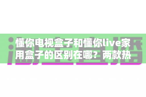 懂你电视盒子和懂你live家用盒子的区别在哪?两款热门家用盒子的全面对比与选购指南 懂你电视盒子和懂你live家用盒子的区别在哪?两款热门家用盒子的全面对比与选购指南