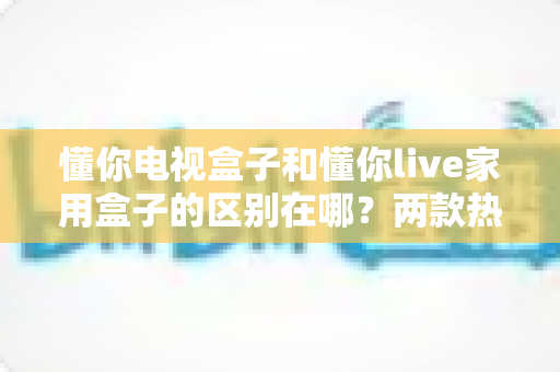 懂你电视盒子和懂你live家用盒子的区别在哪?两款热门家用盒子的全面对比与选购指南 懂你电视盒子和懂你live家用盒子的区别在哪?两款热门家用盒子的全面对比与选购指南