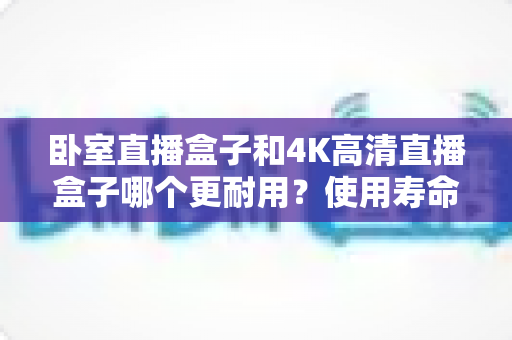 卧室直播盒子和4K高清直播盒子哪个更耐用？使用寿命深度对比与实用选购指南