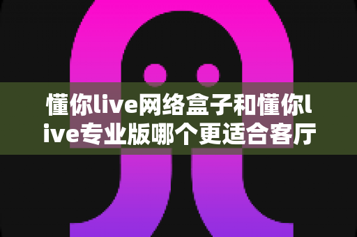 懂你live网络盒子和懂你live专业版哪个更适合客厅?2025最新选购指南与深度对比 懂你live网络盒子和懂你live专业版哪个更适合客厅?2025最新选购指南与深度对比