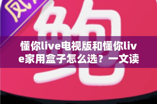 懂你live电视版和懂你live家用盒子怎么选？一文读懂两大方案的核心差异与选购技巧