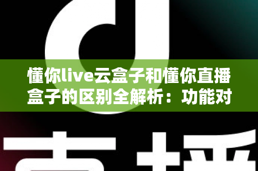 懂你live云盒子和懂你直播盒子的区别全解析：功能对比、选购指南与使用建议一文读懂