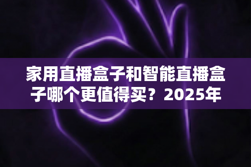 家用直播盒子和智能直播盒子哪个更值得买?2025年超全选购攻略与深度对比解析 家用直播盒子和智能直播盒子哪个更值得买?2025年超全选购攻略与深度对比解析