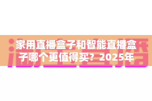 家用直播盒子和智能直播盒子哪个更值得买?2025年超全选购攻略与深度对比解析 家用直播盒子和智能直播盒子哪个更值得买?2025年超全选购攻略与深度对比解析