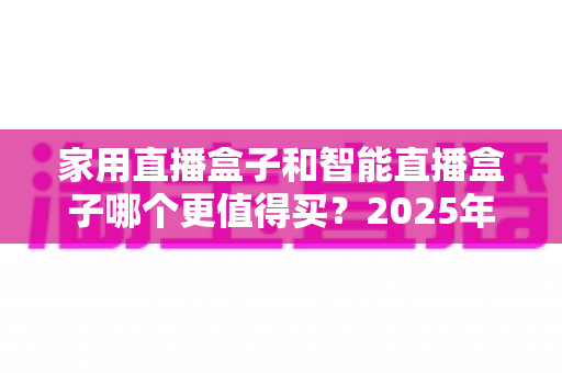 家用直播盒子和智能直播盒子哪个更值得买？2025年超全选购攻略与深度对比解析