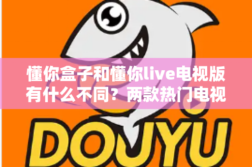 懂你盒子和懂你live电视版有什么不同？两款热门电视应用差异全解析与实用选择指南