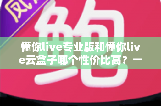 懂你live专业版和懂你live云盒子哪个性价比高?一文读懂两者差异,选对工具少花冤枉钱 懂你live专业版和懂你live云盒子哪个性价比高?一文读懂两者差异,选对工具少花冤枉钱