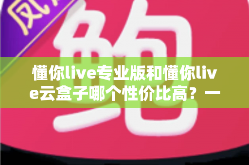 懂你live专业版和懂你live云盒子哪个性价比高?一文读懂两者差异,选对工具少花冤枉钱 懂你live专业版和懂你live云盒子哪个性价比高?一文读懂两者差异,选对工具少花冤枉钱