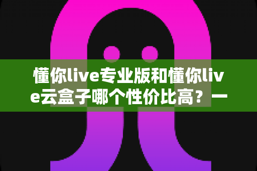 懂你live专业版和懂你live云盒子哪个性价比高？一文读懂两者差异，选对工具少花冤枉钱