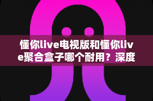 懂你live电视版和懂你live聚合盒子哪个耐用?深度解析帮你选出更持久耐用的观影方案 懂你live电视版和懂你live聚合盒子哪个耐用?深度解析帮你选出更持久耐用的观影方案