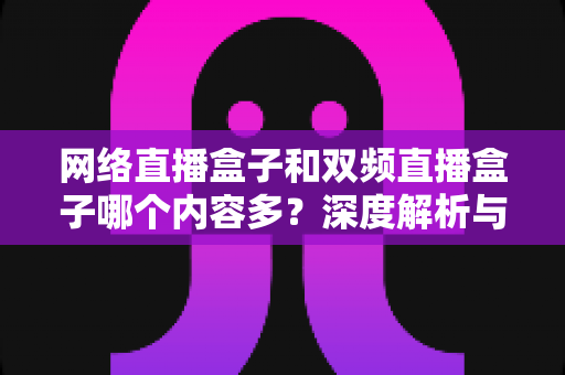 网络直播盒子和双频直播盒子哪个内容多？深度解析与选购指南助你做出明智选择